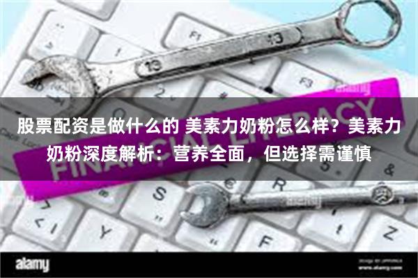 股票配资是做什么的 美素力奶粉怎么样？美素力奶粉深度解析：营养全面，但选择需谨慎