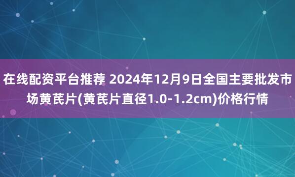 在线配资平台推荐 2024年12月9日全国主要批发市场黄芪片(黄芪片直径1.0-1.2cm)价格行情