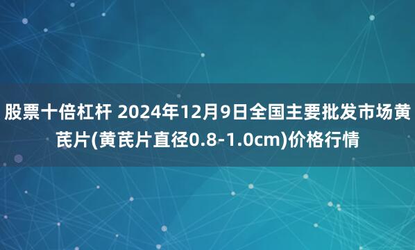 股票十倍杠杆 2024年12月9日全国主要批发市场黄芪片(黄芪片直径0.8-1.0cm)价格行情