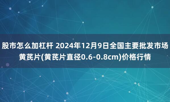 股市怎么加杠杆 2024年12月9日全国主要批发市场黄芪片(黄芪片直径0.6-0.8cm)价格行情