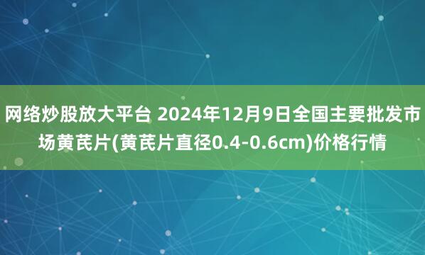 网络炒股放大平台 2024年12月9日全国主要批发市场黄芪片(黄芪片直径0.4-0.6cm)价格行情