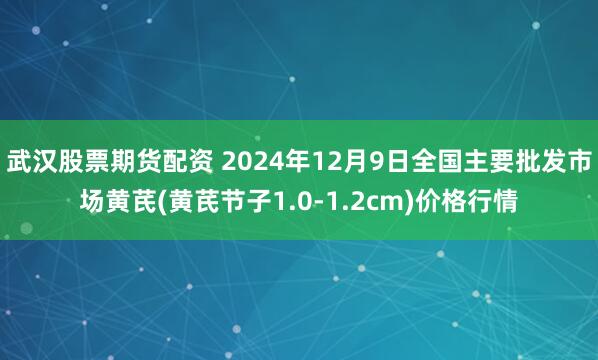 武汉股票期货配资 2024年12月9日全国主要批发市场黄芪(黄芪节子1.0-1.2cm)价格行情