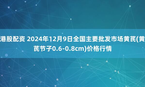 港股配资 2024年12月9日全国主要批发市场黄芪(黄芪节子0.6-0.8cm)价格行情