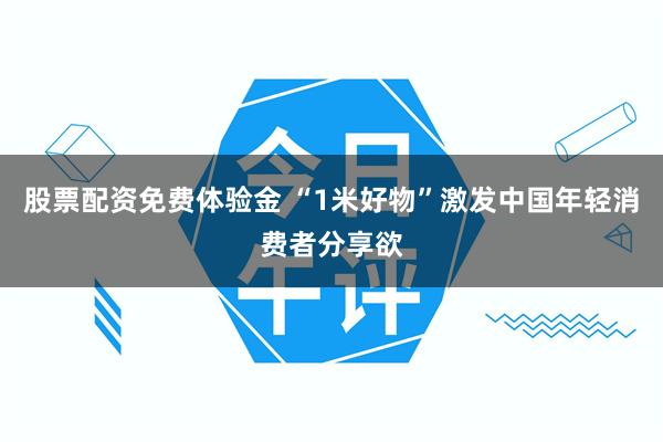 股票配资免费体验金 “1米好物”激发中国年轻消费者分享欲