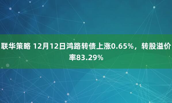 联华策略 12月12日鸿路转债上涨0.65%，转股溢价率83.29%