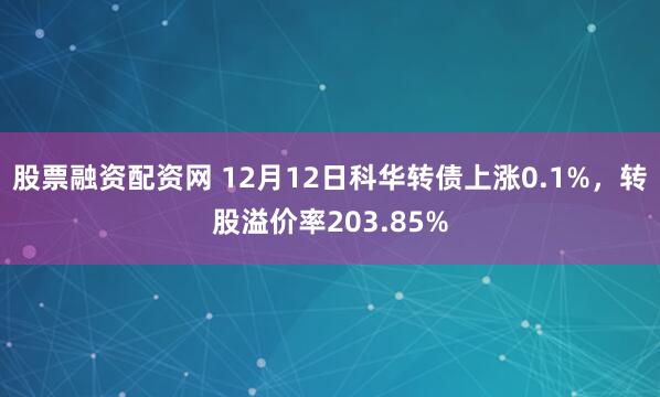 股票融资配资网 12月12日科华转债上涨0.1%，转股溢价率203.85%