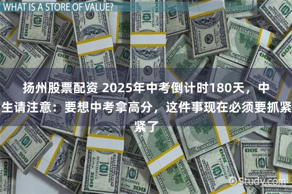 扬州股票配资 2025年中考倒计时180天，中考生请注意：要想中考拿高分，这件事现在必须要抓紧了