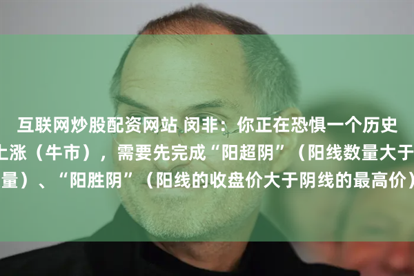 互联网炒股配资网站 闵非：你正在恐惧一个历史性的大底 。而真正的上涨（牛市），需要先完成“阳超阴”（阳线数量大于阴线数量）、“阳胜阴”（阳线的收盘价大于阴线的最高价）、“阳盖阴”（阳量大于阴量）。