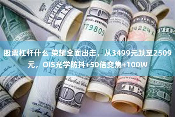 股票杠杆什么 荣耀全面出击，从3499元跌至2509元，OIS光学防抖+50倍变焦+100W