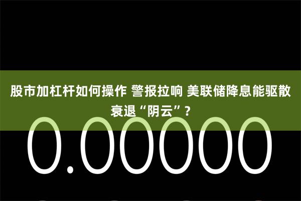 股市加杠杆如何操作 警报拉响 美联储降息能驱散衰退“阴云”？