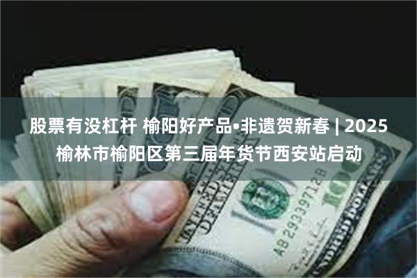 股票有没杠杆 榆阳好产品•非遗贺新春 | 2025榆林市榆阳区第三届年货节西安站启动