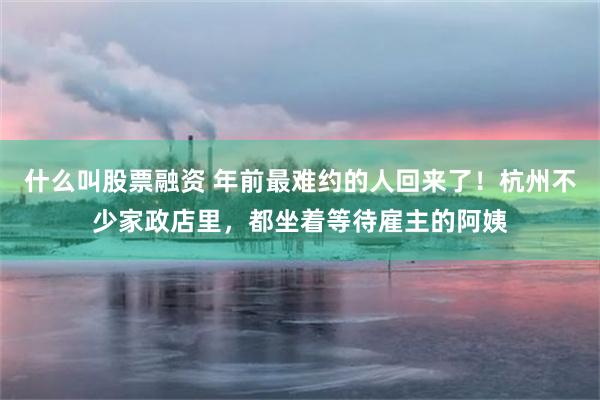 什么叫股票融资 年前最难约的人回来了！杭州不少家政店里，都坐着等待雇主的阿姨