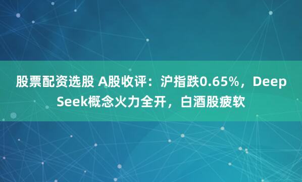 股票配资选股 A股收评：沪指跌0.65%，DeepSeek概念火力全开，白酒股疲软