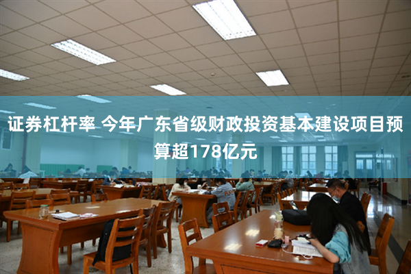 证券杠杆率 今年广东省级财政投资基本建设项目预算超178亿元