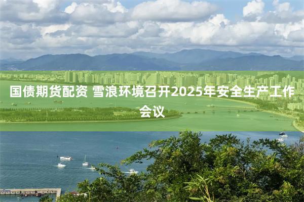 国债期货配资 雪浪环境召开2025年安全生产工作会议