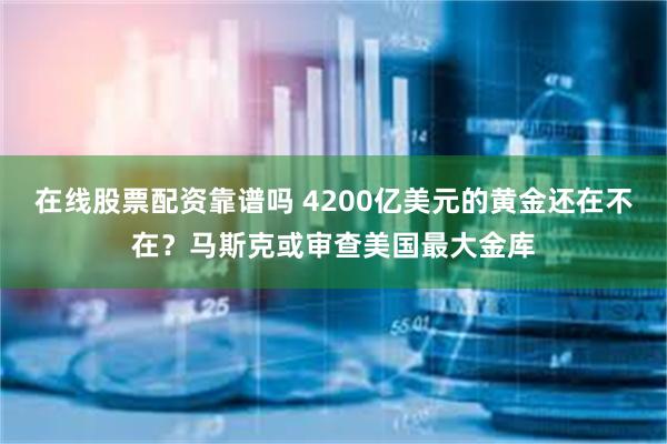 在线股票配资靠谱吗 4200亿美元的黄金还在不在？马斯克或审查美国最大金库