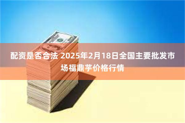 配资是否合法 2025年2月18日全国主要批发市场福鼎芋价格行情