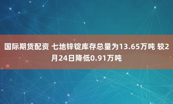 国际期货配资 七地锌锭库存总量为13.65万吨 较2月24日降低0.91万吨