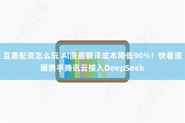 互惠配资怎么玩 AI漫画翻译成本降低90%！快看漫画携手腾讯云接入DeepSeek