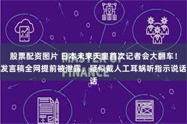 股票配资图片 日本未来天皇首次记者会大翻车！发言稿全网提前被泄露，疑似戴人工耳蜗听指示说话